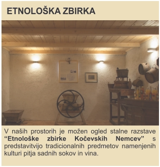 ETNOLOŠKA ZBIRKA V naših prostorih je možen ogled stalne razstave “Etnološke zbirke Kočevskih Nemcev” s predstavitvijo tradicionalnih predmetov namenjenih kulturi pitja sadnih sokov in vina.